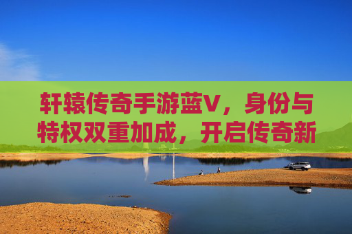 轩辕传奇手游蓝V,身份与特权双重加成,开启传奇新篇章,轩辕传奇手游蓝V,身份与特权双重加成,开启传奇新篇章