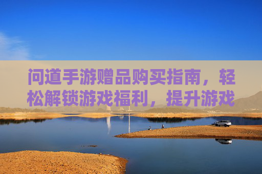 问道手游赠品购买指南,轻松解锁游戏福利,提升游戏体验,问道手游赠品购买指南,轻松解锁游戏福利,提升游戏体验