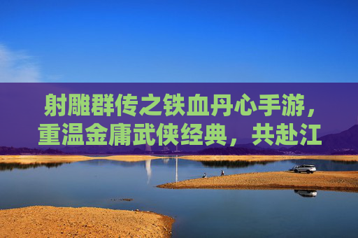 射雕群传之铁血丹心手游,重温金庸武侠经典,共赴江湖豪情新篇