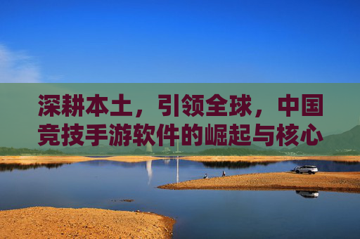 深耕本土,引领全球,中国竞技手游软件的崛起与核心竞争力,深耕本土,引领全球,中国竞技手游软件的崛起与核心竞争力