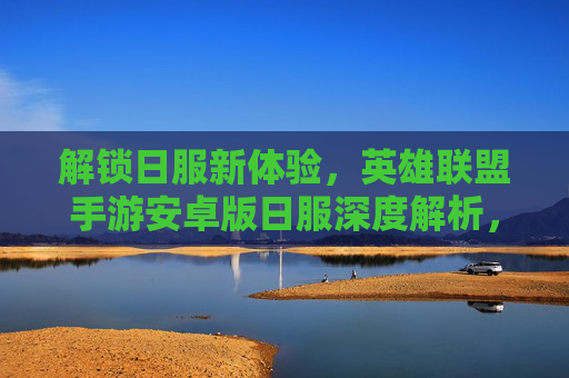解锁日服新体验,英雄联盟手游安卓版日服深度解析,解锁日服新体验,英雄联盟手游安卓版日服深度解析