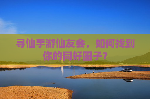 寻仙手游仙友会，如何找到你的同好圈子？