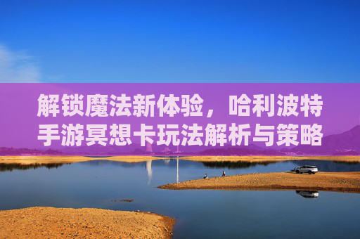 解锁魔法新体验，哈利波特手游冥想卡玩法解析与策略指南，解锁魔法新体验，哈利波特手游冥想卡玩法解析与策略指南