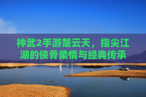神武2手游楚云天，指尖江湖的侠骨柔情与经典传承