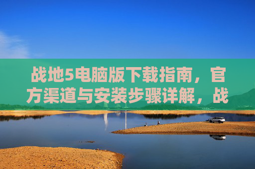 战地5电脑版下载指南,官方渠道与安装步骤详解,战地5电脑版下载指南,官方渠道与安装步骤详解