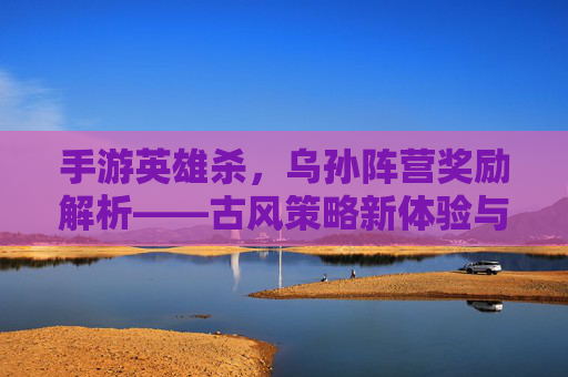 手游英雄杀，乌孙阵营奖励解析——古风策略新体验与战力提升指南，手游英雄杀，乌孙阵营奖励解析——古风策略新体验与战力提升指南