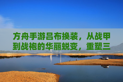 方舟手游吕布换装,从战甲到战袍的华丽蜕变,重塑三国战神的新形象!方舟手游吕布换装,从战甲到战袍的华丽蜕变,重塑三国战神新形象