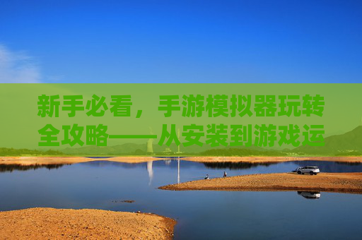 新手必看,手游模拟器玩转全攻略——从安装到游戏运行的完整步骤,新手必看,手游模拟器玩转全攻略——从安装到游戏运行的完整步骤