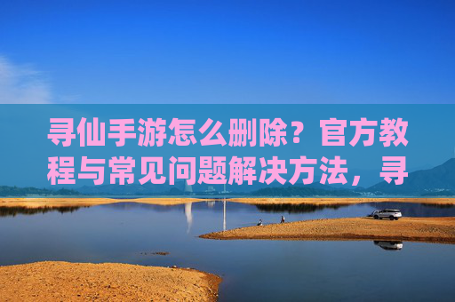 寻仙手游怎么删除？官方教程与常见问题解决方法，寻仙手游怎么删除？官方教程与常见问题解决方法