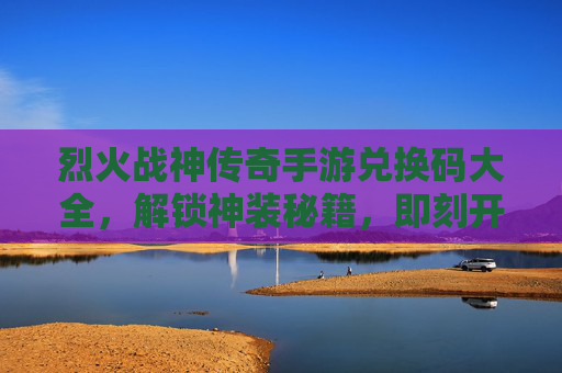 烈火战神传奇手游兑换码大全,解锁神装秘籍,即刻开启传奇新篇章