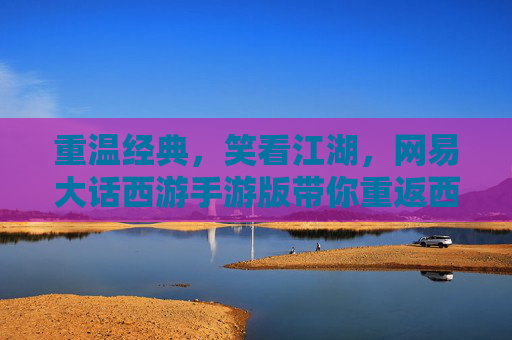 重温经典，笑看江湖，网易大话西游手游版带你重返西天取经路，重温经典，笑看江湖，网易大话西游手游版带你重返西天取经路