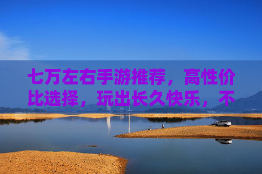 七万左右手游推荐,高性价比选择,玩出长久快乐,不花冤枉钱,七万左右高性价比手游推荐,玩出长久快乐,不花冤枉钱