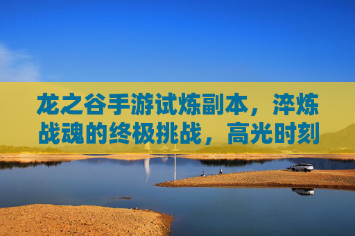 龙之谷手游试炼副本，淬炼战魂的终极挑战，高光时刻的硬核战场