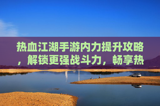 热血江湖手游内力提升攻略，解锁更强战斗力，畅享热血江湖新体验，热血江湖手游内力提升攻略，解锁更强战斗力，畅享新体验
