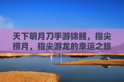 天下明月刀手游锦鲤，指尖捞月，指尖游龙的幸运之旅，天下明月刀手游锦鲤，指尖捞月，指尖游龙的幸运之旅