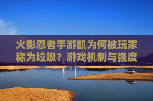 火影忍者手游凯为何被玩家称为垃圾？游戏机制与强度争议的真相