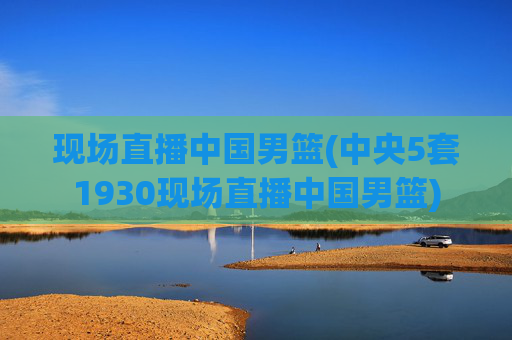 现场直播中国男篮(中央5套1930现场直播中国男篮)