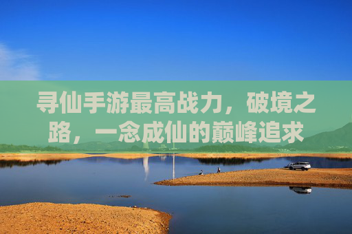 寻仙手游最高战力,破境之路,一念成仙的巅峰追求