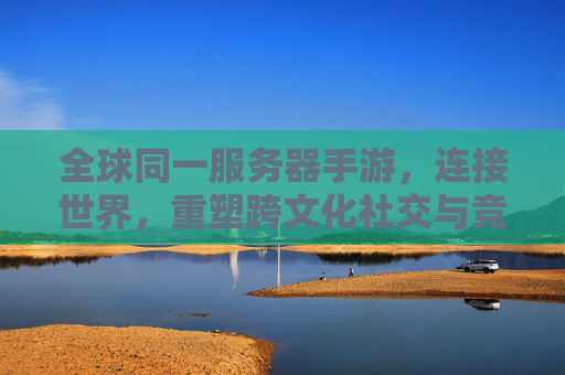 全球同一服务器手游,连接世界,重塑跨文化社交与竞技新格局