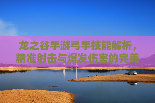 龙之谷手游弓手技能解析，精准射击与爆发伤害的完美结合，龙之谷手游弓手技能解析，精准射击与爆发伤害的完美结合