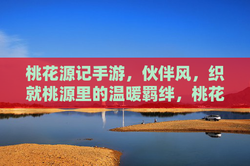 桃花源记手游，伙伴风，织就桃源里的温暖羁绊，桃花源记手游，伙伴风，织就桃源里的温暖羁绊
