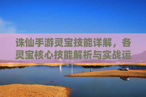 诛仙手游灵宝技能详解，各灵宝核心技能解析与实战运用，诛仙手游灵宝技能详解，各灵宝核心技能解析与实战运用