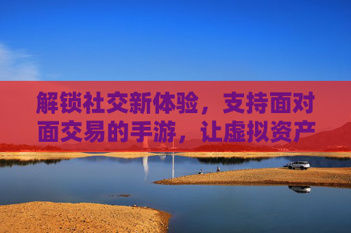 解锁社交新体验，支持面对面交易的手游，让虚拟资产不再孤岛，解锁社交新体验，支持面对面交易的手游，让虚拟资产不再孤岛