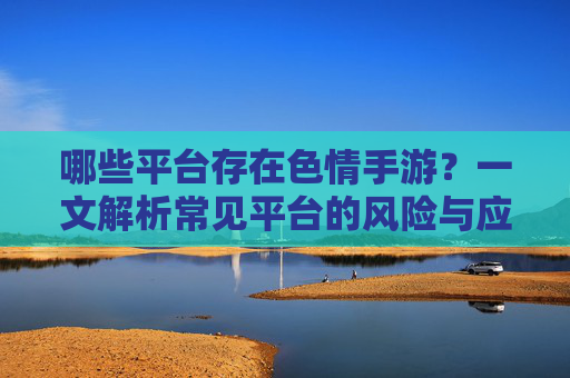 哪些平台存在色情手游？一文解析常见平台的风险与应对，哪些平台存在色情手游？一文解析常见平台的风险与应对