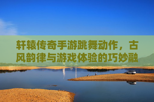 轩辕传奇手游跳舞动作，古风韵律与游戏体验的巧妙融合，轩辕传奇手游跳舞动作，古风韵律与游戏体验的巧妙融合