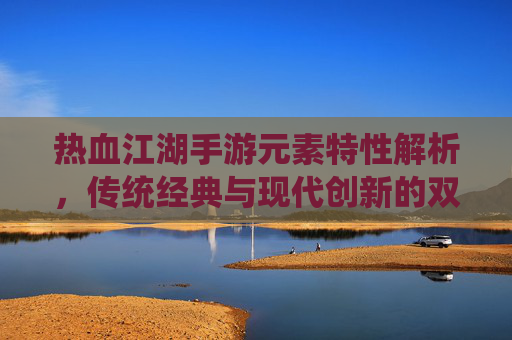 热血江湖手游元素特性解析，传统经典与现代创新的双重演绎，热血江湖手游元素特性解析，传统经典与现代创新的双重演绎