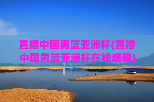 直播中国男篮亚洲杯(直播中国男篮亚洲杯在线观看)
