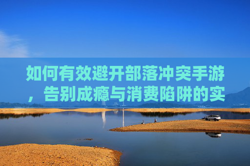 如何有效避开部落冲突手游,告别成瘾与消费陷阱的实用指南,如何有效避开部落冲突手游,告别成瘾与消费陷阱的实用指南
