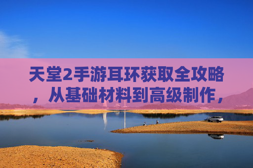 天堂2手游耳环获取全攻略,从基础材料到高级制作,一文教你轻松获得华丽耳饰,天堂2手游耳环获取全攻略,从基础材料到高级制作,一文教你轻松获得华丽耳饰