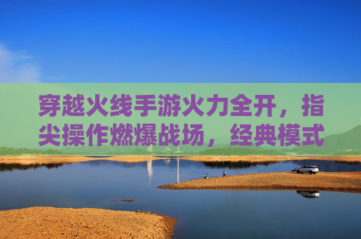 穿越火线手游火力全开,指尖操作燃爆战场,经典模式再续激情