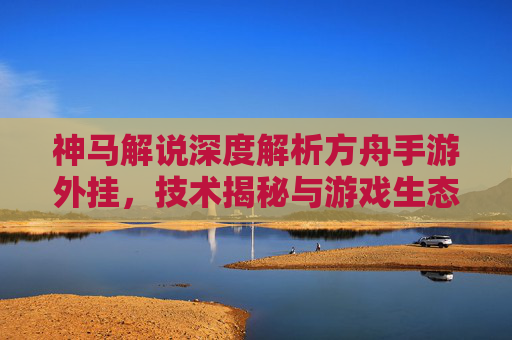 神马解说深度解析方舟手游外挂，技术揭秘与游戏生态影响