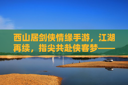 西山居剑侠情缘手游，江湖再续，指尖共赴侠客梦——数字时代下的经典IP新篇