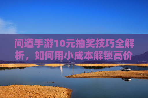 问道手游10元抽奖技巧全解析,如何用小成本解锁高价值奖励?问道手游10元抽奖技巧全解析,如何用小成本解锁高价值奖励?