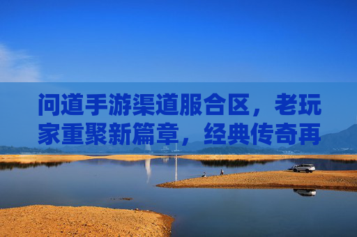 问道手游渠道服合区，老玩家重聚新篇章，经典传奇再续辉煌