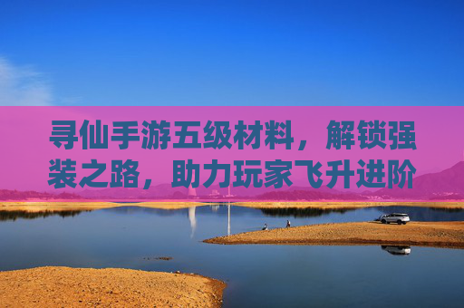 寻仙手游五级材料,解锁强装之路,助力玩家飞升进阶
