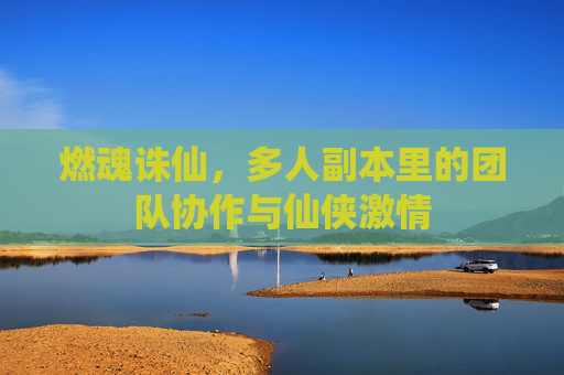 燃魂诛仙,多人副本里的团队协作与仙侠激情