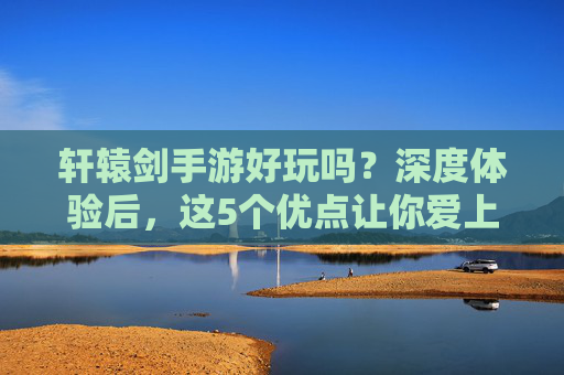 轩辕剑手游好玩吗？深度体验后，这5个优点让你爱上它！