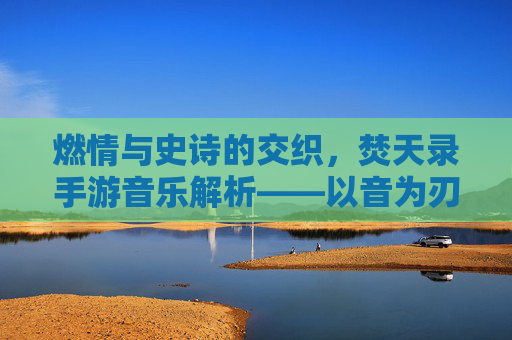 燃情与史诗的交织，焚天录手游音乐解析——以音为刃，燃尽苍穹的听觉盛宴，燃情与史诗的交织，焚天录手游音乐解析——以音为刃，燃尽苍穹的听觉盛宴