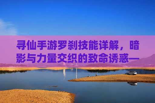 寻仙手游罗刹技能详解，暗影与力量交织的致命诱惑——从基础攻击到终极奥义的全面解析