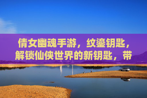 倩女幽魂手游，纹鎏钥匙，解锁仙侠世界的新钥匙，带你探索更深层次的冒险