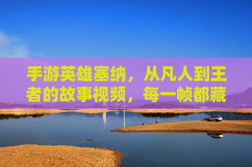 手游英雄塞纳，从凡人到王者的故事视频，每一帧都藏着英雄的初心与成长