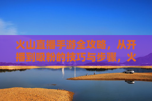 火山直播手游全攻略，从开播到吸粉的技巧与步骤，火山直播手游全攻略，从开播到吸粉的技巧与步骤