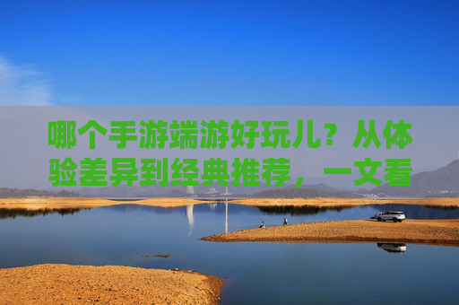 哪个手游端游好玩儿？从体验差异到经典推荐，一文看懂你的游戏选择