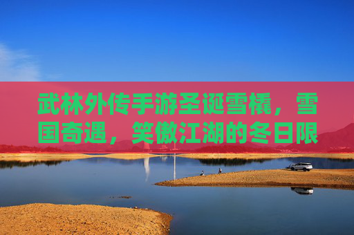 武林外传手游圣诞雪橇，雪国奇遇，笑傲江湖的冬日限定，武林外传手游圣诞雪橇、雪国奇遇，笑傲江湖冬日限定欢乐来袭