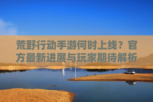 荒野行动手游何时上线?官方最新进展与玩家期待解析