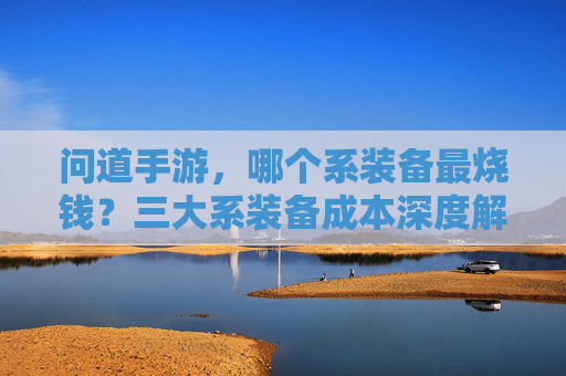 问道手游，哪个系装备最烧钱？三大系装备成本深度解析，问道手游，哪个系装备最烧钱？三大系装备成本深度解析